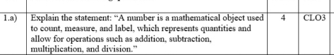 Explain the statement: “A number is a mathematical object used 4 CLO3 
to count, measure, and label, which represents quantities and 
allow for operations such as addition, subtraction, 
multiplication, and division.”