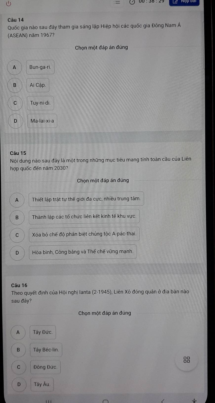 L2 Nộp ba
Câu 14
Quốc gia nào sau đây tham gia sáng lập Hiệp hội các quốc gia Đông Nam Á
(ASEAN) năm 1967?
Chọn một đáp án đúng
A Bun-ga-ri.
B Ai Cập.
C Tuy-ni-di.
D Ma-lai-xi-a
Câu 15
Nội dung nào sau đây là một trong những mục tiêu mang tính toàn cầu của Liên
hợp quốc đến năm 2030?
Chọn một đáp án đúng
A Thiết lập trật tự thế giới đa cực, nhiều trung tâm.
B Thành lập các tổ chức liên kết kinh tế khu vực.
C Xóa bỏ chế độ phân biệt chủng tộc A-pác-thai.
D Hòa bình, Công bằng và Thể chế vững mạnh.
Câu 16
Theo quyết định của Hội nghị lanta (2-1945), Liên Xô đóng quân ở địa bàn nào
sau đây?
Chọn một đáp án đúng
A Tây Đức.
B Tây Béc-lin.
88
C Đông Đức.
D Tây Âu.