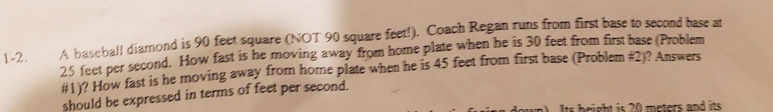 1-2. A baseball diamond is 90 feet square (NOT 90 square feet!). Coach Regan runs from first base to second base at
25 feet per second. How fast is he moving away from home plate when he is 30 feet from first base (Problem 
#1)? How fast is he moving away from home plate when he is 45 feet from first base (Problem #2)? Answers 
should be expressed in terms of feet per second. 
Its height is 20 meters and its