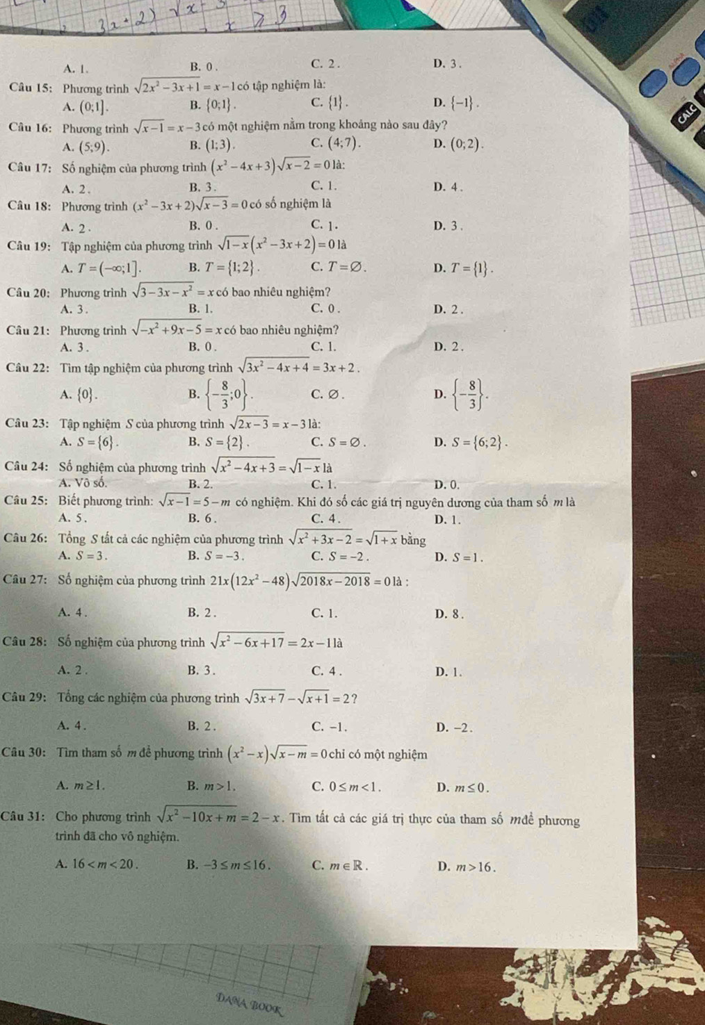 A. 1. B. 0 .
C. 2 . D. 3 .
Câu 15: Phương trình sqrt(2x^2-3x+1)=x-1co tập nghiệm là:
A. (0;1].  0;1 . C.  1 . D.  -1 .
B.
Câu 16: Phương trình sqrt(x-1)=x-3 có một nghiệm nằm trong khoảng nào sau đây?
A. (5;9). B. (1;3). C. (4;7). D. (0;2).
Câu 17: Số nghiệm của phương trình (x^2-4x+3)sqrt(x-2)=0 là:
A. 2 . C. 1. D. 4 .
B. 3 .
Câu 18: Phương trình (x^2-3x+2)sqrt(x-3)=0 có số nghiệm là
A. 2 . B. 0 . C. 1. D. 3 .
Câu 19: Tập nghiệm của phương trình sqrt(1-x)(x^2-3x+2)=01a
A. T=(-∈fty ;1]. B. T= 1;2 . C. T=varnothing . D. T= 1 .
Câu 20: Phương trình sqrt(3-3x-x^2)=x có bao nhiêu nghiệm?
A. 3 . B. 1. C. 0 . D. 2 .
Câu 21: Phương trình sqrt(-x^2+9x-5)=x x có bao nhiêu nghiệm?
A. 3 . B. 0. C. 1. D. 2.
Câu 22: Tìm tập nghiệm của phương trình sqrt(3x^2-4x+4)=3x+2.
A. 0 . 1°  - 8/3 ;0 . C.∅. D.  - 8/3  .
B.
Câu 23: Tập nghiệm S của phương trình sqrt(2x-3)=x-3 là:
A. S= 6 . B. S= 2 . C. S=varnothing . D. S= 6;2 .
Câu 24: Số nghiệm của phương trình sqrt(x^2-4x+3)=sqrt(1-x)la
A. Vô số. B. 2. C. 1. D. 0.
Câu 25: Biết phương trình: sqrt(x-1)=5-m có nghiệm. Khi đó số các giá trị nguyên dương của tham số m là
A. 5 . B. 6 . C. 4 . D. 1.
Câu 26: Tổng S tất cả các nghiệm của phương trình sqrt(x^2+3x-2)=sqrt(1+x) bằng
A. S=3. B. S=-3. C. S=-2. D. S=1.
Câu 27: Số nghiệm của phương trình 21x(12x^2-48)sqrt(2018x-2018)=0 là :
A. 4 . B. 2 . C. 1. D. 8 .
Câu 28: Số nghiệm của phương trình sqrt(x^2-6x+17)=2x-11a
A. 2 . B. 3 . C. 4 . D. 1.
Câu 29: Tổng các nghiệm của phương trình sqrt(3x+7)-sqrt(x+1)=2 ?
A. 4 . B. 2 . C. -1. D. -2.
Câu 30: Tìm tham số m để phương trình (x^2-x)sqrt(x-m)=0 chỉ có một nghiệm
A. m≥ 1. B. m>1. C. 0≤ m<1. D. m≤ 0.
Câu 31: Cho phương trình sqrt(x^2-10x+m)=2-x. Tìm tất cả các giá trị thực của tham số Mđề phương
trình đã cho vô nghiệm.
A. 16 B. -3≤ m≤ 16. C. m∈ R. D. m>16.
DaNa BOOK