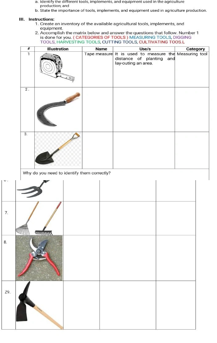 Identify the different tools, implements, and equipment used in the agriculture 
production; and 
b. State the importance of tools, implements, and equipment used in agriculture production. 
III. Instructions 
1. Create an inventory of the available agricultural tools, implements, and 
equipment. 
2. Accomplish the matrix below and answer the questions that follow. Number 1 
is done for you. ( CATEGORIES OF TOOLS ) MEASURING TOOLS, DIGGING 
7. 
8. 
Z9.