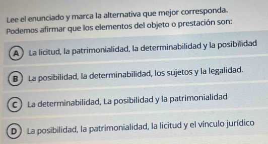 Lee el enunciado y marca la alternativa que mejor corresponda.
Podemos afirmar que los elementos del objeto o prestación son:
A La licitud, la patrimonialidad, la determinabilidad y la posibilidad
B ) La posibilidad, la determinabilidad, los sujetos y la legalidad.
C La determinabilidad, La posibilidad y la patrimonialidad
D ) La posibilidad, la patrimonialidad, la licitud y el vínculo jurídico