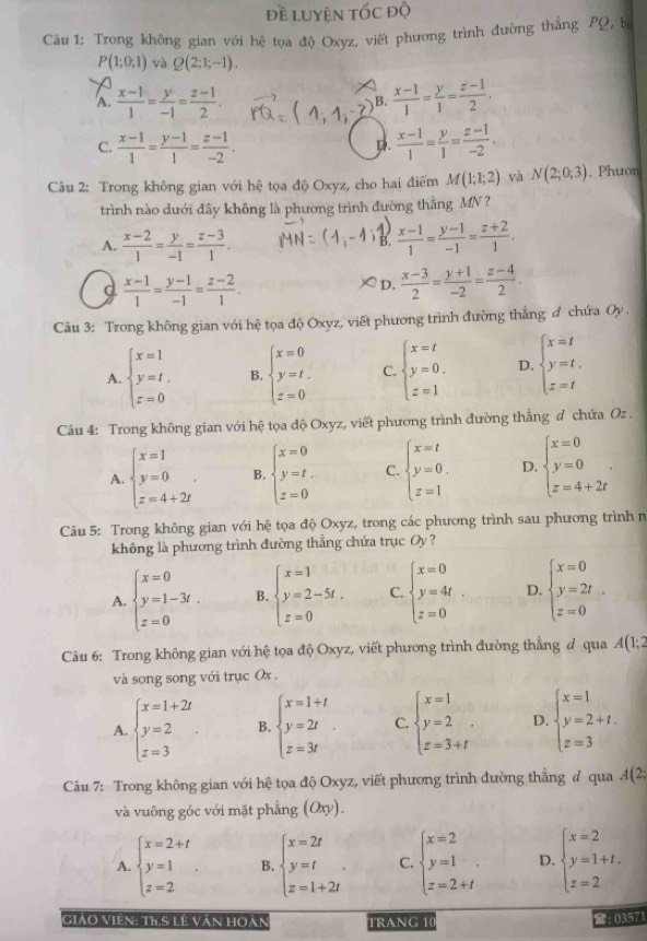 đề luyện tốc độ
Câu 1: Trong không gian với hệ tọa độ Oxyz, viết phương trình đường thắng PQ, b
P(1;0;1) yà Q(2;1;-1).
A.  (x-1)/1 = y/-1 = (z-1)/2 .  (x-1)/1 = y/1 = (z-1)/2 .
B.
C.  (x-1)/1 = (y-1)/1 = (z-1)/-2 .  (x-1)/1 = y/1 = (z-1)/-2 .
D
Câu 2: Trong không gian với hệ tọa độ Oxyz, cho hai điểm M(1;1;2) và N(2;0;3). Phuon
trình nào dưới đây không là phương trình đường thắng MN ?
A.  (x-2)/1 = y/-1 = (z-3)/1 .  (x-1)/1 = (y-1)/-1 = (z+2)/1 .
B.
 (x-1)/1 = (y-1)/-1 = (z-2)/1 .
D,  (x-3)/2 = (y+1)/-2 = (z-4)/2 .
Câu 3: Trong không gian với hệ tọa độ Oxyz, viết phương trình đường thắng đ chứa Oy .
A. beginarrayl x=1 y=t. z=0endarray. B. beginarrayl x=0 y=t. z=0endarray. C. beginarrayl x=t y=0. z=1endarray. D. beginarrayl x=t y=t. z=tendarray.
Câu 4: Trong không gian với hệ tọa độ Oxyz, viết phương trình đường thắng đ chứa Oz .
A. beginarrayl x=1 y=0 z=4+2iendarray. . B. beginarrayl x=0 y=t. z=0endarray. C. beginarrayl x=t y=0. z=1endarray. D. beginarrayl x=0 y=0 z=4+2tendarray. .
Câu 5: Trong không gian với hệ tọa độ Oxyz, trong các phương trình sau phương trình n
không là phương trình đường thẳng chứa trục Oy ?
A. beginarrayl x=0 y=1-3t. z=0endarray. B. beginarrayl x=1 y=2-5t. z=0endarray. C. beginarrayl x=0 y=4t z=0endarray. D. beginarrayl x=0 y=2t z=0endarray.
Câu 6: Trong không gian với hệ tọa độ Oxyz, viết phương trình đường thẳng đ qua A(1;2
và song song với trục Ox .
A. beginarrayl x=1+2i y=2 z=3endarray. . B. beginarrayl x=1+t y=2t z=3tendarray. . C. beginarrayl x=1 y=2 z=3+tendarray. D. beginarrayl x=1 y=2+t. z=3endarray.
Câu 7: Trong không gian với hệ tọa độ Oxyz, viết phương trình đường thẳng # qua A(2;
và vuông góc với mặt phẳng (Oxy).
A. beginarrayl x=2+t y=1 z=2endarray. B. beginarrayl x=2t y=t z=1+2tendarray. . C. beginarrayl x=2 y=1 z=2+tendarray. . D. beginarrayl x=2 y=1+t. z=2endarray.
Giảo Viên: th.S lê văn hoàn TRANG 10
:: 03571