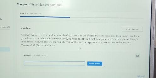 Margin of Error for Proportions 
Score: 2/5 Pesalty: 1 of 
epless 60% Question Show Examcle 
A survey was given to a random sample of 150 voters in the United States to ask about their preference for a 
presidential candidate. Of those surveyed, 81 respondents said that they preferred Candidate A. At the 95%
confidence level, what is the margin of error for this survey expressed as a proportion to the neazesr 
thousandth? (Do not write ±). 
Answer Mlleopt 2 outel 2 
Subodt Arver 
5tll 5ck?