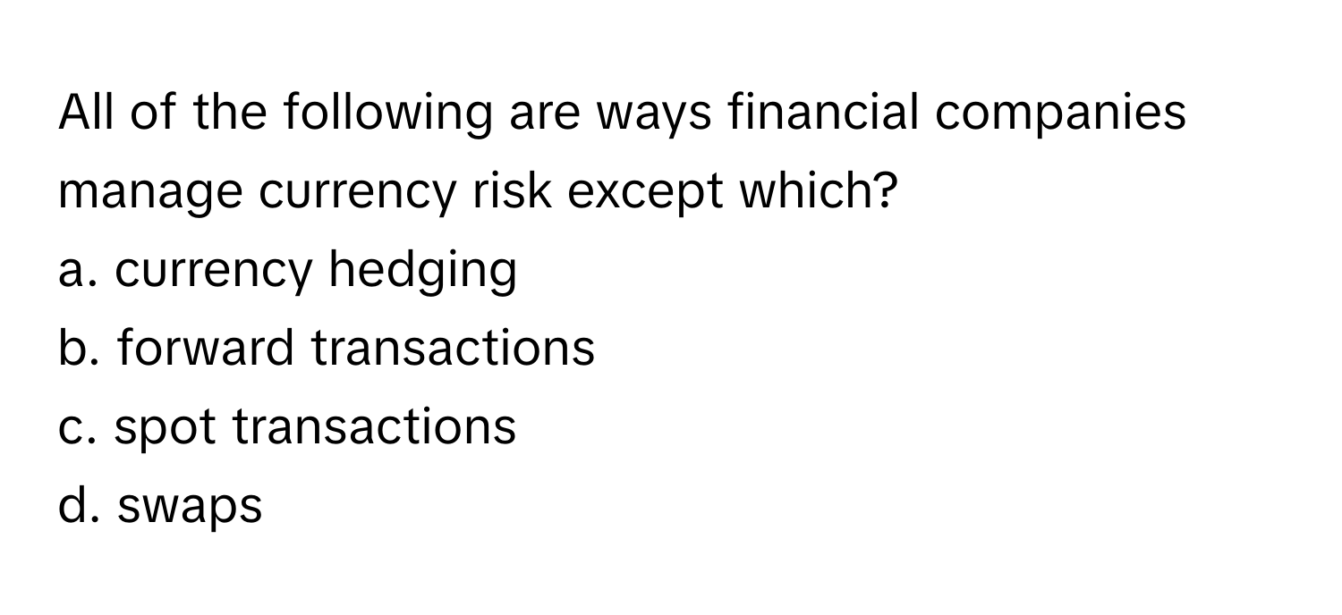 All of the following are ways financial companies manage currency risk except which?
a. currency hedging
b. forward transactions
c. spot transactions
d. swaps