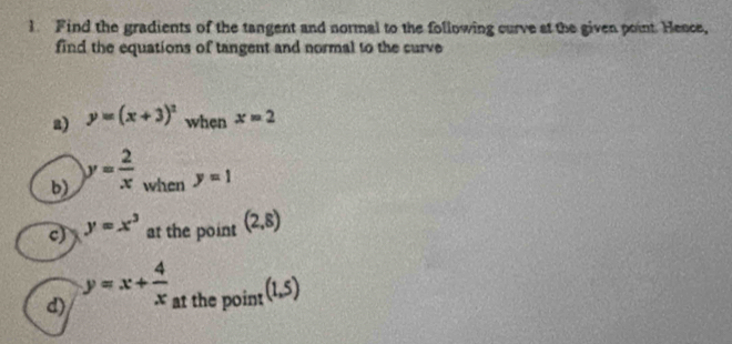 Find the gradients of the tangent and normal to the following curve at the given point. Hence, 
find the equations of tangent and normal to the curve 
a) y=(x+3)^2 when x=2
b) y= 2/x  when y=1
c) y=x^3 at the point (2,8)
d) y=x+ 4/x  at the point (1,5)