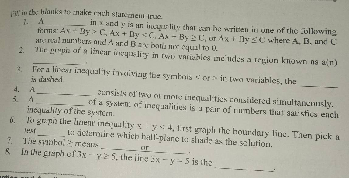 Fill in the blanks to make each statement true. 
1. A_ 
in x and y is an inequality that can be written in one of the following 
forms: Ax+By>C, Ax+By , Ax+By≥ C , or Ax+By≤ C where A, B, and C
are real numbers and A and B are both not equal to 0. 
2. The graph of a linear inequality in two variables includes a region known as a(n). 
_ 
3. For a linear inequality involving the symbols or in two variables, the 
is dashed. 
4. A_ consists of two or more inequalities considered simultaneously. 
5. A_ of a system of inequalities is a pair of numbers that satisfies each 
inequality of the system. 
6. To graph the linear inequality x+y<4</tex> , first graph the boundary line. Then pick a 
test to determine which half-plane to shade as the solution. 
7. The symbol ≥ means 
_or 
. 
_ 
8. In the graph of 3x-y≥ 5 , the line_ 3x-y=5 is the