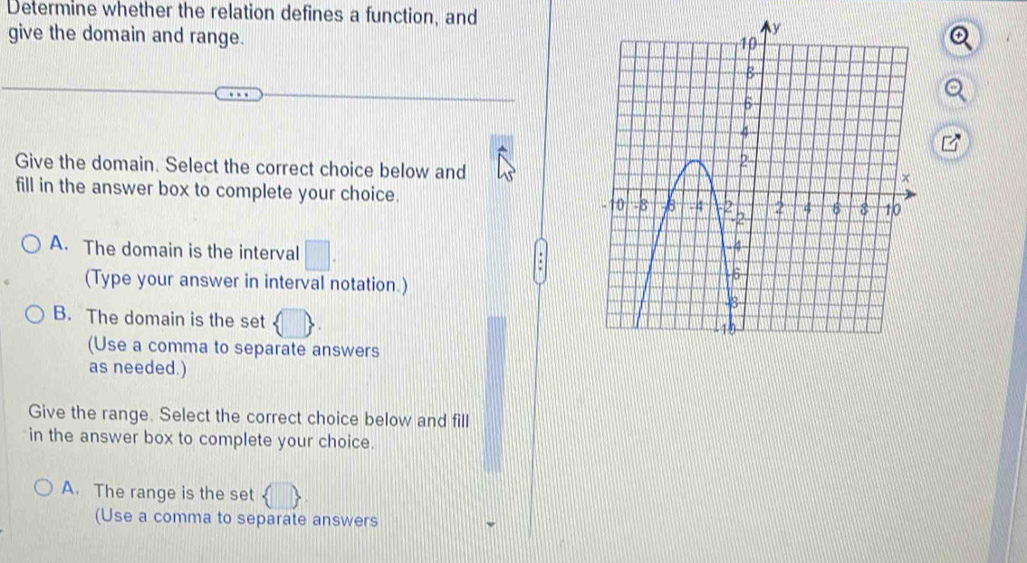 Determine whether the relation defines a function, and
give the domain and range.
Give the domain. Select the correct choice below and
fill in the answer box to complete your choice.
A. The domain is the interval
(Type your answer in interval notation.)
B. The domain is the set 
(Use a comma to separate answers
as needed.)
Give the range. Select the correct choice below and fill
in the answer box to complete your choice.
A. The range is the set
(Use a comma to separate answers