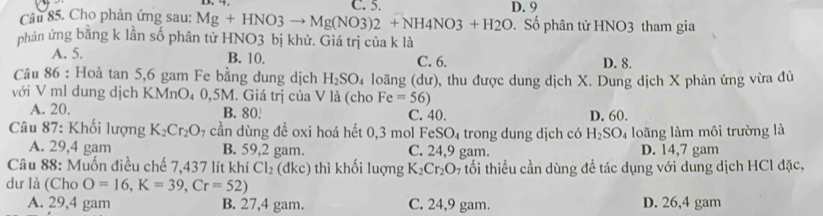 C. 5. D. 9
Câu 85. Cho phản ứng sau: Mg+HNO3to Mg(NO3)2+NH4NO3+H2O Số phân tử HNO3 tham gia
phản ứng bằng k lần số phân tử HNO3 bị khử. Giá trị của k là
A. 5. B. 10. C. 6. D. 8.
Câu 86 : Hoà tan 5, 6 gam Fe bằng dung dịch H_2SO_4 loãng (dư), thu được dung dịch X. Dung dịch X phản ứng vừa đủ
với V ml dung dịch KMnO₄ 0,5M. Giá trị của V là (cho Fe=56)
A. 20. B. 80! C. 40. D. 60.
Câu 87: Khối lượng K_2Cr_2O 7 cần dùng đề oxi hoá hết 0,3 mol FeSO_4 trong dụng dịch có H_2SO_4 loãng làm môi trường là
A. 29,4 gam B. 59,2 gam. C. 24,9 gam. D. 14,7 gam
Câu 88: Muốn điều chế 7,437 lít khí Cl_2 (dkc) thì khối luợng K_2Cr_2O_7 tối thiểu cần dùng đề tác dụng với dung dịch HCl đặc,
dư là (Cho O=16, K=39, Cr=52)
A. 29,4 gam B. 27, 4 gam. C. 24,9 gam. D. 26,4 gam