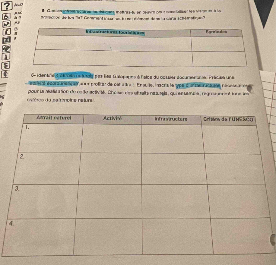 Accı 
Acc 
5- Quelles infrastructures touristiques mettras-tu en œuvre pour sensibiliser les visiteurs à la 
àn protection de ton île? Comment inscriras-tu cet élément dans ta carte schématique? 
Air 
6- Identifie 4 attraits naturels des îles Galápagos à l'aide du dossier documentaire. Précise une 
activité écotouristique pour profiter de cet attrait. Ensuite, inscris le type d'infrastructures nécessaires 
pour la réalisation de cette activité. Choisis des attraits naturels, qui ensemble, regrouperont tous les 
bg critères du patrimoine naturel.