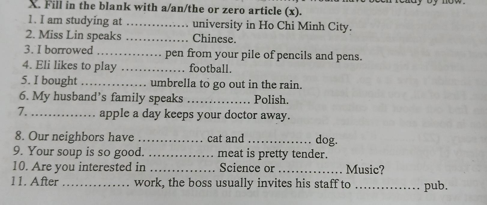 Fill in the blank with a/an/the or zero article (x). 
1. I am studying at _university in Ho Chi Minh City. 
2. Miss Lin speaks _Chinese. 
3. I borrowed _pen from your pile of pencils and pens. 
4. Eli likes to play _football. 
5. I bought_ umbrella to go out in the rain. 
6. My husband’s family speaks_ Polish. 
7._ 
apple a day keeps your doctor away. 
8. Our neighbors have _cat and _dog. 
9. Your soup is so good. _meat is pretty tender. 
10. Are you interested in _Science or _Music? 
11. After _work, the boss usually invites his staff to_ 
pub.