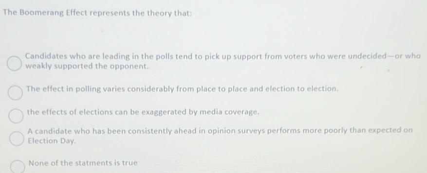 The Boomerang Effect represents the theory that:
Candidates who are leading in the polls tend to pick up support from voters who were undecided—or who
weakly supported the opponent.
The effect in polling varies considerably from place to place and election to election.
the effects of elections can be exaggerated by media coverage.
A candidate who has been consistently ahead in opinion surveys performs more poorly than expected on
Election Day.
None of the statments is true