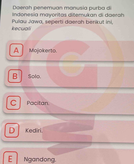 Daerah penemuan manusia purba di
Indonesia mayoritas ditemukan di daerah
Pulau Jawa, seperti daerah berikut ini,
kecuali
A Mojokerto.
B Solo.
Pacitan.
D Kediri.
E Ngandong.