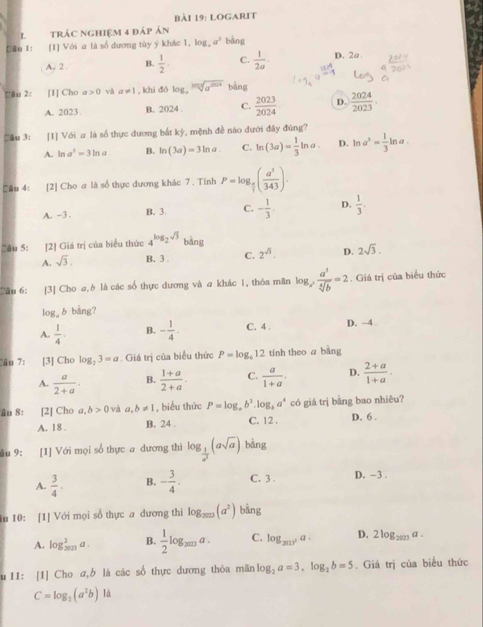 logarit
L tráC nghiệm 4 đáp án
Câu 1: [1] Với a là số dương tủy ý khác 1, log _aa^2 bàng
C.
D. 2a
A. 2 .
B.  1/2 ·  1/2a ·
Cău 2: [1] Cho a>0 và a!= 1 , khi đó log _asqrt[2013](a^(2024)) bằng
A. 2023 . B. 2024 . C.  2023/2024 ·
D.  2024/2023 .
Câu 3: [1] Với a là số thực dương bắt kỳ, mệnh đề nào dưới đây đúng?
A. ln a^3=3ln a. B. ln (3a)=3ln a C. ln (3a)= 1/3 ln a. D. ln a^3= 1/3 ln a.
Câu 4: [2] Cho a là số thực dương khác 7 . Tính P=log _ a/7 ( a^3/343 ).
D.
A. -3 . B. 3 C. - 1/3 .  1/3 .
Cầu 5: [2] Giá trị của biểu thức 4^(log _2)sqrt(3) bàng
A. sqrt(3).
B. 3 .
C. 2^(sqrt(3)). D. 2sqrt(3).
Cầu 6: [3] Cho a, là các số thực dương và a khác 1, thỏa mãn log _a^3 a^5/sqrt[4](b) =2. Giá trị của biểu thức
log b bằng?
B.
A.  1/4 · - 1/4 .
C. 4 . D. ---4 .
Tầu 7: [3] Cho log _23=a. Giá trị của biểu thức P=log _612 tính theo a bằng
B.
C.
A.  a/2+a .  (1+a)/2+a .  a/1+a .
D.  (2+a)/1+a .
Au 8:  [2] Cho a,b>0 và a,b!= 1 , biểu thức P=log _ab^3. log _ba^4 có giá trị bằng bao nhiêu?
C. 12 .
A. 18 . B. 24 . D, 6 .
âu 9: [1] Với mọi số thực a dương thì log _ 1/a^2 (asqrt(a)) bàng
B.
A.  3/4 . - 3/4 .
C. 3 . D. -3 .
1u 10: [1] Với mọi số thực a dương thì log _2023(a^2) bằng
A. log _(2023)^2a.
B.  1/2 log _2023a. C. log _2023^2a. D. 2log _2023a.
u 11: [1] Cho a,b là các số thực dương thỏa mãn log _2a=3,log _2b=5. Giá trị của biều thức
C=log _2(a^2b) à