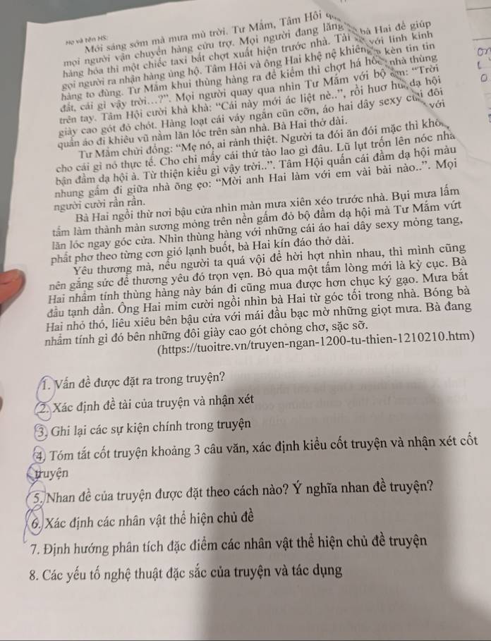 Mới sáng sớm mà mưa mù trời. Tư Mắm, Tâm Hồi qa
Họ và tên HS:
mọi người vận chuyên hàng cứu trợ. Mọi người đang lăng
hàng hóa thi một chiếc taxi bắt chợt xuất hiện trước nhà. Tải bù Hai đề giúp
gọi người ra nhận hàng ủng hộ. Tâm Hội và ông Hai khệ nệ khiếng 5 kên tin tin với linh kinh
hàng to đùng. Tư Mẫm khui thùng hàng ra đề kiểm thì chợt há hốc nhà thùng
đất, cái gi vậy trời.?'. Mọi người quay qua nhìn Tư Mắm với bộ cm: “Trời
trên tay. Tâm Hội cười khả khả: ''Cái này mới ác liệt nè..'', rồi huơ hư đạ hội
giảy cao gót đỏ chót. Hàng loạt cái váy ngăn cũn cỡn, áo hai dây sexy cựi đôi với
quần ảo đi khiêu vũ nằm lãn lóc trên sản nhà. Bà Hai thở dài.
Tư Mẫm chửi đồng: “Mẹ nó, ai rành thiệt. Người ta đói ăn đói mặc thì khô
cho cái gì nó thực tế. Cho chi mấy cái thứ tảo lao gì đâu. Lũ lụt trốn lên nóc nhà
bận đầm dạ hội à. Từ thiện kiểu gì vậy trời..''. Tâm Hội quấn cái đầm dạ hội màu
nhung gầm đi giữa nhà õng ẹo: “Mời anh Hai làm với em vài bài nào..”. Mọi
người cười rần rần.
Bà Hai ngồi thừ nơi bậu cửa nhìn màn mưa xiên xéo trước nhà. Bụi mưa lấm
lầm làm thành màn sương mỏng trên nền gấm đỏ bộ đầm dạ hội mà Tư Mắm vứt
lăn lóc ngay góc cửa. Nhìn thùng hàng với những cái áo hai dây sexy mỏng tang,
phất phơ theo từng cơn gió lạnh buốt, bà Hai kín đáo thở dài.
Yêu thương mà, nểu người ta quá vội để hời hợt nhìn nhau, thì mình cũng
gnên gắng sức để thương yêu đó trọn vẹn. Bỏ qua một tấm lòng mới là kỳ cục. Bà
Hai nhầm tính thùng hàng này bán đi cũng mua được hơn chục ký gạo. Mưa bắt
đầu tạnh dần. Ông Hai mim cười ngồi nhìn bà Hai từ góc tối trong nhà. Bóng bà
Hai nhỏ thó, liêu xiêu bên bậu cửa với mái đầu bạc mờ những giọt mưa. Bà đang
nhẩm tính gì đó bên những đôi giày cao gót chỏng chơ, sặc sỡ.
(https://tuoitre.vn/truyen-ngan-1200-tu-thien-1210210.htm)
T. Vấn đề được đặt ra trong truyện?
2. Xác định đề tài của truyện và nhận xét
3. Ghi lại các sự kiện chính trong truyện
④ Tóm tắt cốt truyện khoảng 3 câu văn, xác định kiểu cốt truyện và nhận xét cốt
tuyện
* 5. Nhan đề của truyện được đặt theo cách nào? Ý nghĩa nhan đề truyện?
6. Xác định các nhân vật thể hiện chủ đề
7. Định hướng phân tích đặc điểm các nhân vật thể hiện chủ đề truyện
8. Các yếu tố nghệ thuật đặc sắc của truyện và tác dụng