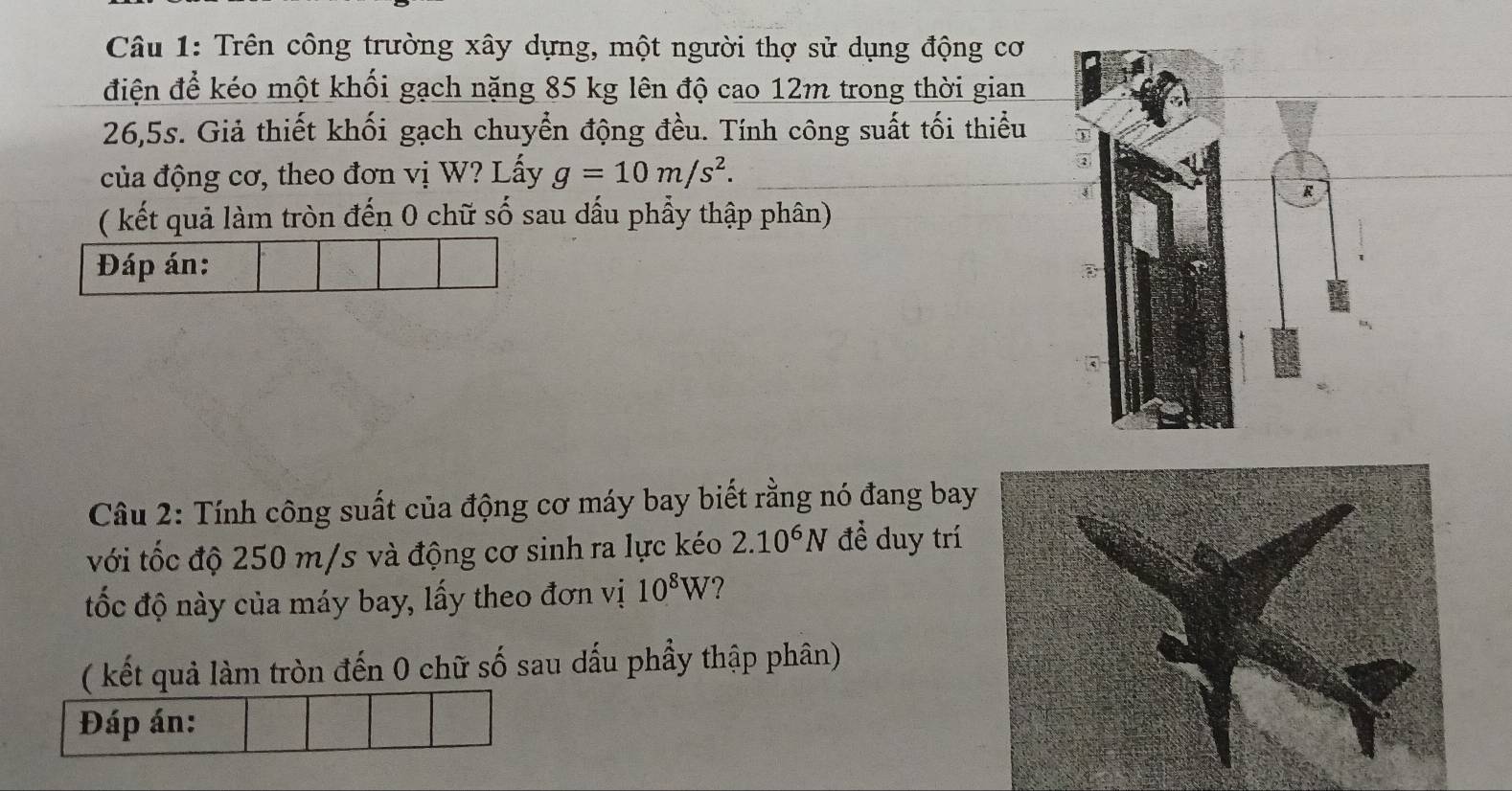 Trên công trường xây dựng, một người thợ sử dụng động cơ 
điện để kéo một khối gạch nặng 85 kg lên độ cao 12m trong thời gian
26,5s. Giả thiết khối gạch chuyển động đều. Tính công suất tối thiểu 
của động cơ, theo đơn vị W? Lấy g=10m/s^2. 
( kết quả làm tròn đến 0 chữ số sau đấu phẩy thập phân) 
Đáp án: 
Câu 2: Tính công suất của động cơ máy bay biết rằng nó đang bay 
với tốc độ 250 m/s và động cơ sinh ra lực kéo 2.10^6N đề duy trí 
đốc độ này của máy bay, lấy theo đơn vị 10^8W ? 
( kết quả làm tròn đến 0 chữ số sau dấu phẩy thập phân) 
Đáp án: