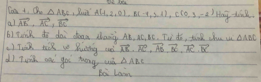 te you 
Coan +, Cha △ ABC , Buet A(1,2,0), B(-4,3,1), C(0,3,-2)
al vector AB, vector AC, vector BC Hay -tink. 
() Tunk do dai ctean thang Aó, AC, BC. Tue do, tunk chu w △ ABC
() Tink t v huing cuò vector AB· vector AC, vector AB, vector BC, vector AC· vector BC
d) Tink ead goi zhóng cuá △ ABC
Bai Lam