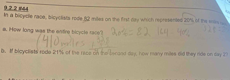 #44 
a, 20
In a bicycle race, bicyclists rode 82 miles on the first day which represented 20% of the entire rac 
a. How long was the entire bicycle race? 
b. If bicyclists rode 21% of the race on the second day, how many miles did they ride on day 2?