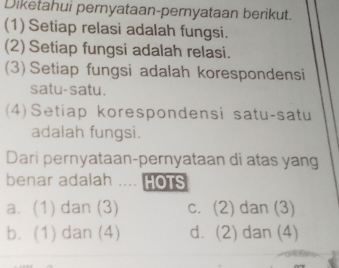 Diketahui pernyataan-pernyataan berikut.
(1) Setiap relasi adalah fungsi.
(2) Setiap fungsi adalah relasi.
(3) Setiap fungsi adalah korespondensi
satu-satu.
(4)Setiap korespondensi satu-satu
adalah fungsi.
Dari pernyataan-pernyataan di atas yang
benar adalah HOTS
a. (1) dan (3) c. (2) dan (3)
b. (1) dan (4) d. (2) dan (4)