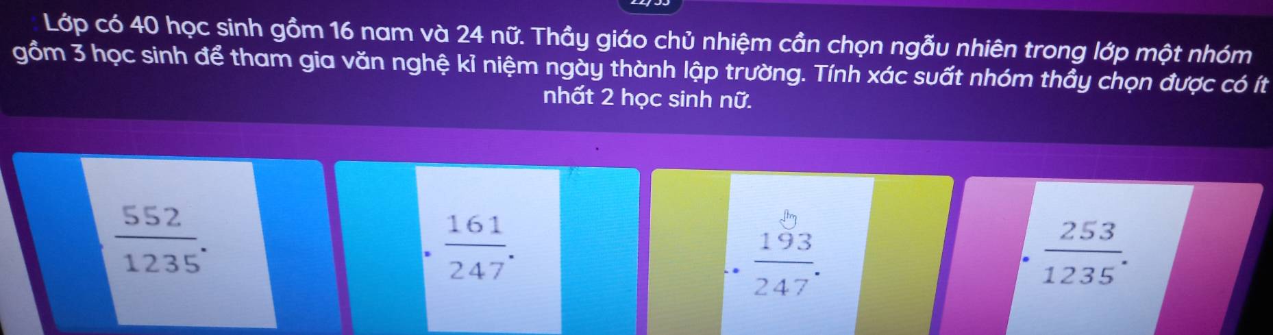 Lớp có 40 học sinh gồm 16 nam và 24 nữ. Thầy giáo chủ nhiệm cần chọn ngẫu nhiên trong lớp một nhóm
gồm 3 học sinh để tham gia văn nghệ kỉ niệm ngày thành lập trường. Tính xác suất nhóm thầy chọn được có ít
nhất 2 học sinh nữ.
 552/1235 .
 161/247 .
 193/247 .
 253/1235 .