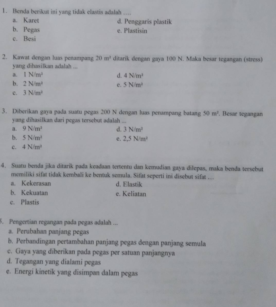 Benda berikut ini yang tidak elastis adalah …
a. Karet d. Penggaris plastik
b. Pegas e. Plastisin
c. Besi
2. Kawat dengan luas penampang 20m^2 ditarik dengan gaya 100 N. Maka besar tegangan (stress)
yang dihasilkan adalah ...
a. 1N/m^2 d. 4N/m^2
b. 2N/m^2 5N/m^2
e.
c. 3N/m^2
3. Diberikan gaya pada suatu pegas 200 N dengan luas penampang batang 50m^2. Besar tegangan
yang dihasilkan dari pegas tersebut adalah ...
a. 9N/m^2 d. 3N/m^2
b. 5N/m^2 e. 2,5N/m^2
c. 4N/m^2
4. Suatu benda jika ditarik pada keadaan tertentu dan kemudian gaya dilepas, maka benda tersebut
memiliki sifat tidak kembali ke bentuk semula. Sifat seperti ini disebut sifat ...
a. Kekerasan d. Elastik
b. Kekuatan e. Keliatan
c. Plastis
5. Pengertian regangan pada pegas adalah ...
a. Perubahan panjang pegas
b. Perbandingan pertambahan panjang pegas dengan panjang semula
c. Gaya yang diberikan pada pegas per satuan panjangnya
d. Tegangan yang dialami pegas
e. Energi kinetik yang disimpan dalam pegas