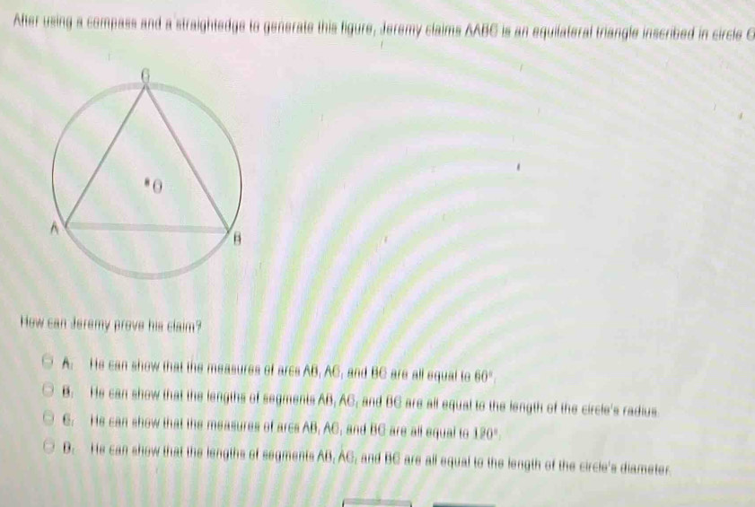 After using a compass and a straightedge to generate this figure, Jeremy claims AABC is an equilateral triangle inscribed in circle C
How can Jeremy prove his claim?
A. He can show that the measures of arcs AB, AC, and BC are all equal to 60°
B. He can show that the lengths of segments AB, AC, and BC are all equal to the length of the circle's radius
C. He can show that the measures of arcs AB, AC, and BC are all equal to 190°.
D. He can show that the lengths of segments AB, AC, and BC are all equal to the length of the circle's diameter