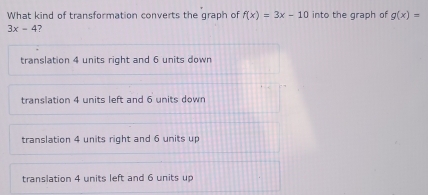 What kind of transformation converts the graph of f(x)=3x-10 into the graph of g(x)=
3x-4 7
translation 4 units right and 6 units down
translation 4 units left and 6 units down
translation 4 units right and 6 units up
translation 4 units left and 6 units up