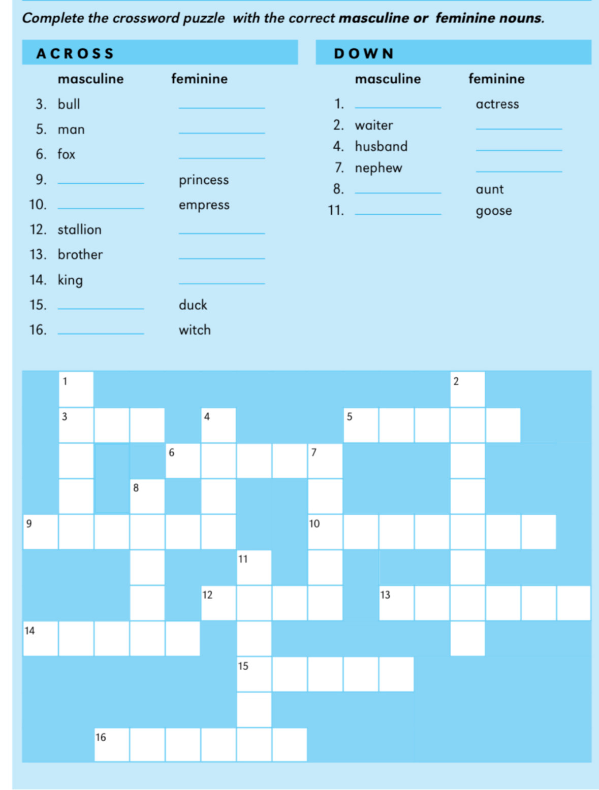 Complete the crossword puzzle with the correct masculine or feminine nouns.
ACROSS DO W N
masculine feminine masculine feminine
3. bull _1. _actress
5. man
_
2. waiter
_
6. fox
_
4. husband_
7. nephew
9. _princess
_
8. _aunt
10. _empress 11._
goose
12. stallion
_
13. brother
_
14. king
_
15. _duck
16. _witch