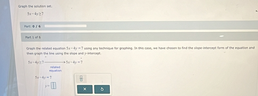 Graph the solution set.
5x-4y≥ 7
Part: 0 / 6 
Part 1 of 6 
Graph the related equation 5x-4y=7 using any technique for graphing. In this case, we have chosen to find the slope-intercept form of the equation and 
then graph the line using the slope and y-intercept.
5x-4y≥ 7 5x-4y=7
related 
equation
5x-4y=7  □ /□  
y=□ ×