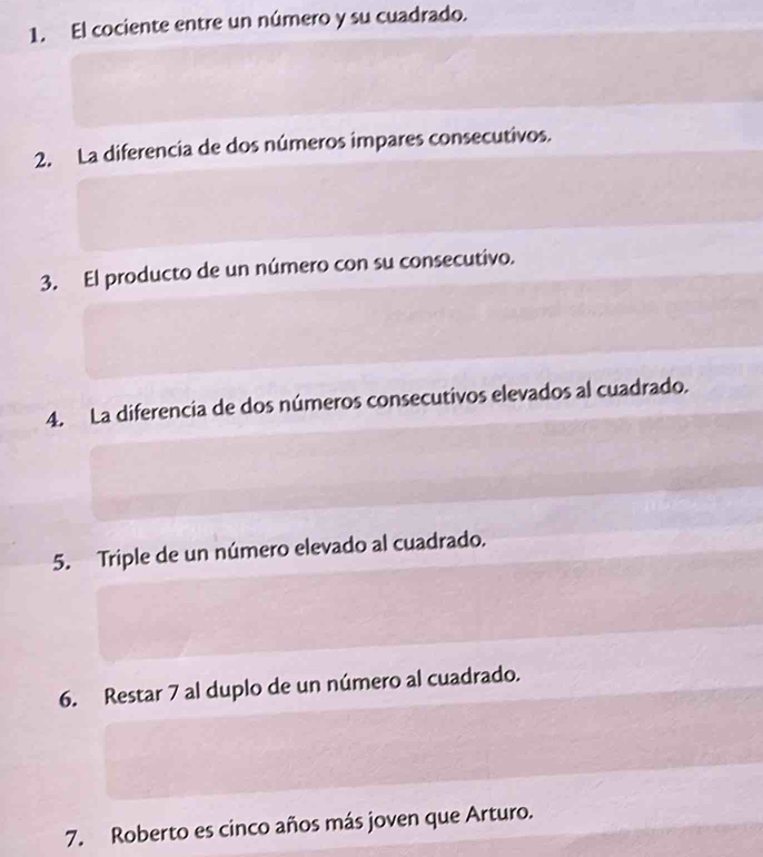 El cociente entre un número y su cuadrado. 
2. La diferencia de dos números impares consecutivos. 
3. El producto de un número con su consecutivo. 
4. La diferencia de dos números consecutivos elevados al cuadrado. 
5. Triple de un número elevado al cuadrado. 
6. Restar 7 al duplo de un número al cuadrado. 
7. Roberto es cinco años más joven que Arturo.