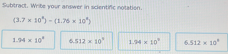 Subtract. Write your answer in scientific notation.
(3.7* 10^8)-(1.76* 10^8)
1.94* 10^8 6.512* 10^9 1.94* 10^9 6.512* 10^8