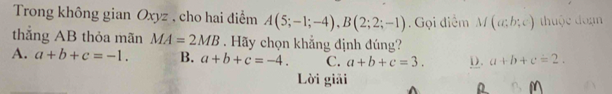 Trong không gian Oxyz , cho hai điểm A(5;-1;-4), B(2;2;-1). Gọi điểm M(a;b;c) thuộc đoạn
thắng AB thỏa mãn MA=2MB Hãy chọn khẳng định đúng?
A. a+b+c=-1. B. a+b+c=-4. C. a+b+c=3. D. a+b+c=2. 
Lời giải
M