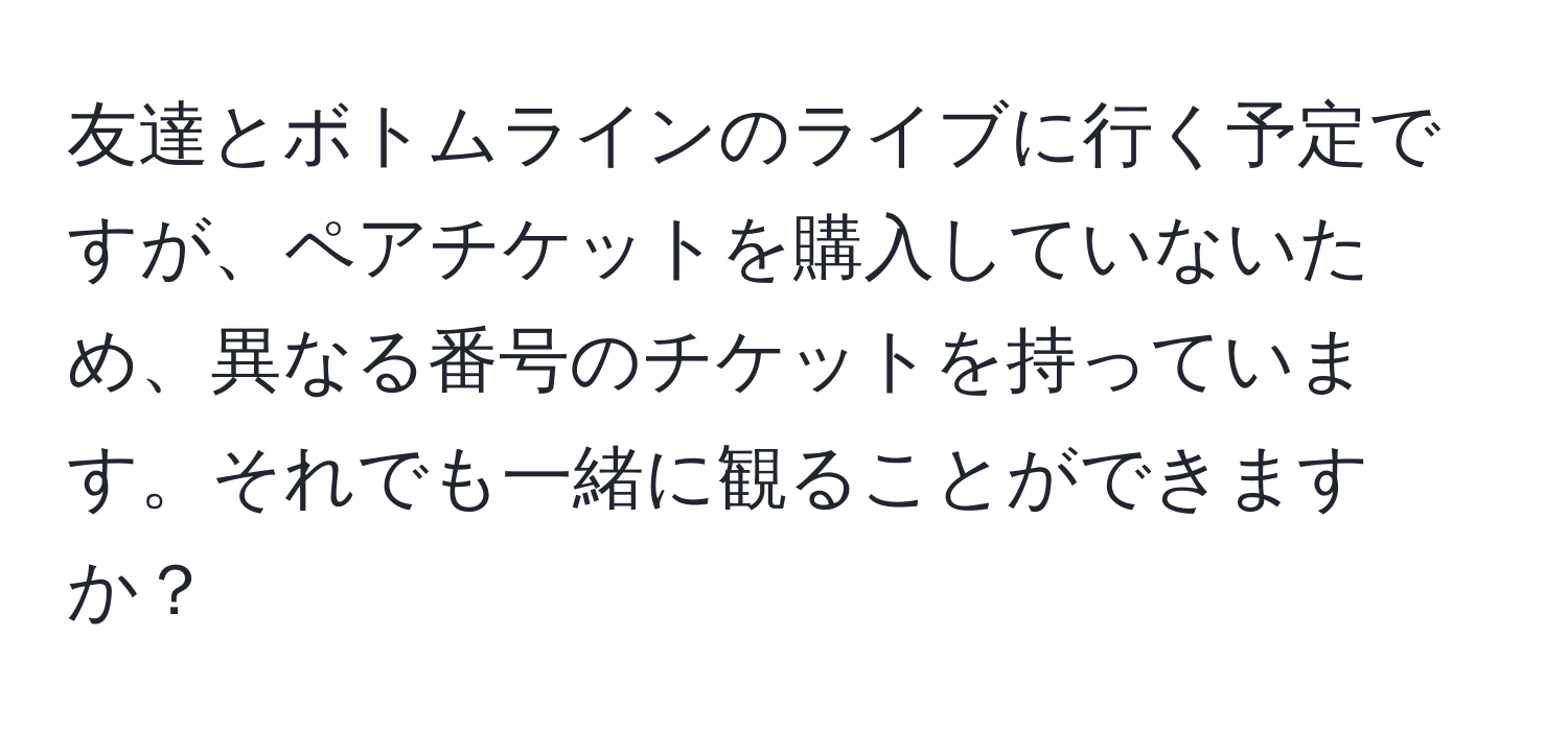 友達とボトムラインのライブに行く予定ですが、ペアチケットを購入していないため、異なる番号のチケットを持っています。それでも一緒に観ることができますか？