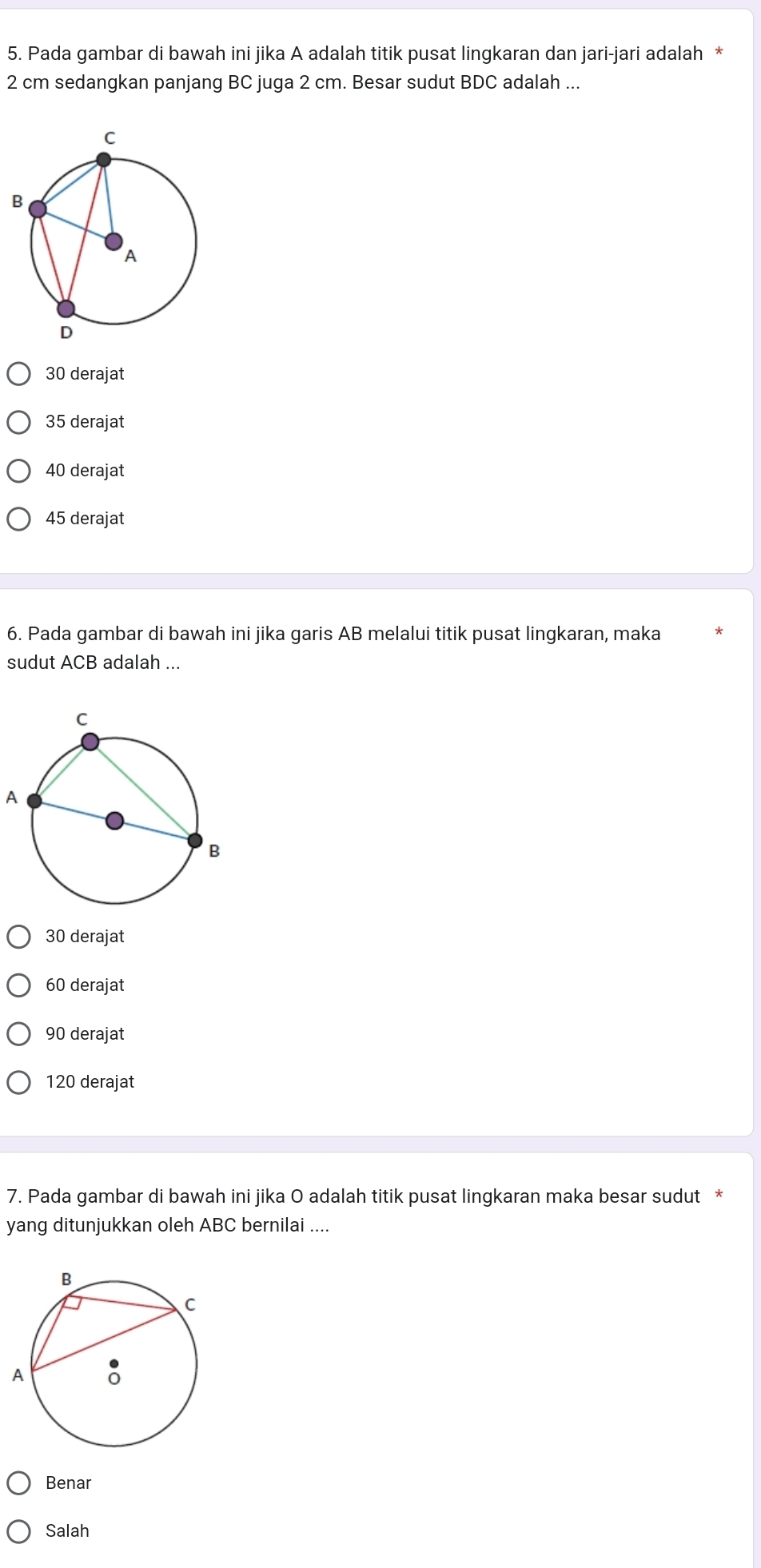 Pada gambar di bawah ini jika A adalah titik pusat lingkaran dan jari-jari adalah *
2 cm sedangkan panjang BC juga 2 cm. Besar sudut BDC adalah ...
30 derajat
35 derajat
40 derajat
45 derajat
6. Pada gambar di bawah ini jika garis AB melalui titik pusat lingkaran, maka
sudut ACB adalah ...
A
30 derajat
60 derajat
90 derajat
120 derajat
7. Pada gambar di bawah ini jika O adalah titik pusat lingkaran maka besar sudut *
yang ditunjukkan oleh ABC bernilai ....
Benar
Salah