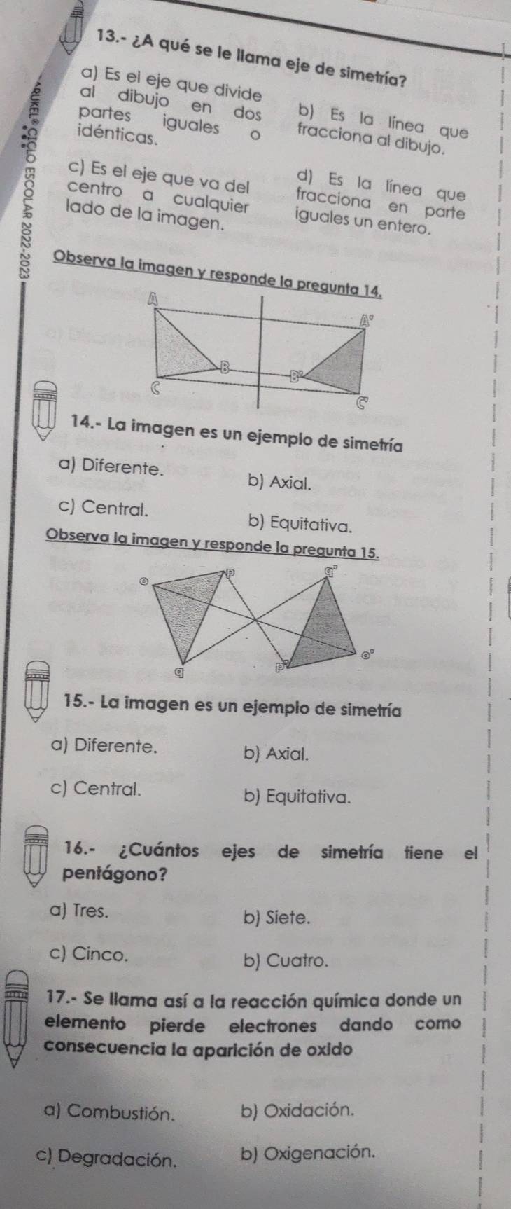 13.- ¿A qué se le llama eje de simetría?
a) Es el eje que divide
partes
b) Es la línea que
al dibujo en dos fracciona al dibujo.
-8 idénticas.
iguales o
d) Es la línea que
c) Es el eje que va del fracciona en parte
centro a cualquier iguales un entero.
lado de la imagen.
Observa la imagen y responde la pregunta 14.
14.- La imagen es un ejemplo de simetría
a) Diferente. b) Axial.
c) Central. b) Equitativa.
Observa la imagen y responde la pregunta 15.
15.- La imagen es un ejemplo de simetría
a) Diferente. b) Axial.
c) Central. b) Equitativa.
16.- ¿Cuántos ejes de simetría tiene el
pentágono?
a) Tres.
b) Siete.
c) Cinco.
b) Cuatro.
17.- Se llama así a la reacción química donde un
elemento pierde electrones dando como
consecuencia la aparición de oxido
a) Combustión. b) Oxidación.
c) Degradación. b) Oxigenación.