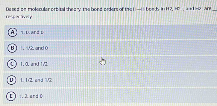 Based on molecular orbital theory, the bond orders of the H—H bonds in H2, H2+, and H2 - are_
respectively
A  1, 0, and 0
B  1, 1/2, and 0
C  1, 0, and 1/2
D 1, 1/2, and 1/2
E ) 1, 2, and 0