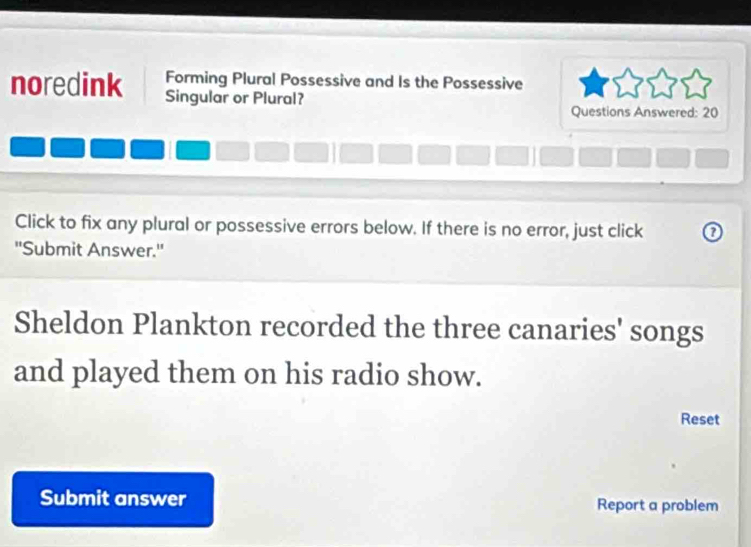 Forming Plural Possessive and Is the Possessive 
noredink Singular or Plural? 
Questions Answered: 20 
Click to fix any plural or possessive errors below. If there is no error, just click 0 
''Submit Answer.' 
Sheldon Plankton recorded the three canaries' songs 
and played them on his radio show. 
Reset 
Submit answer Report a problem