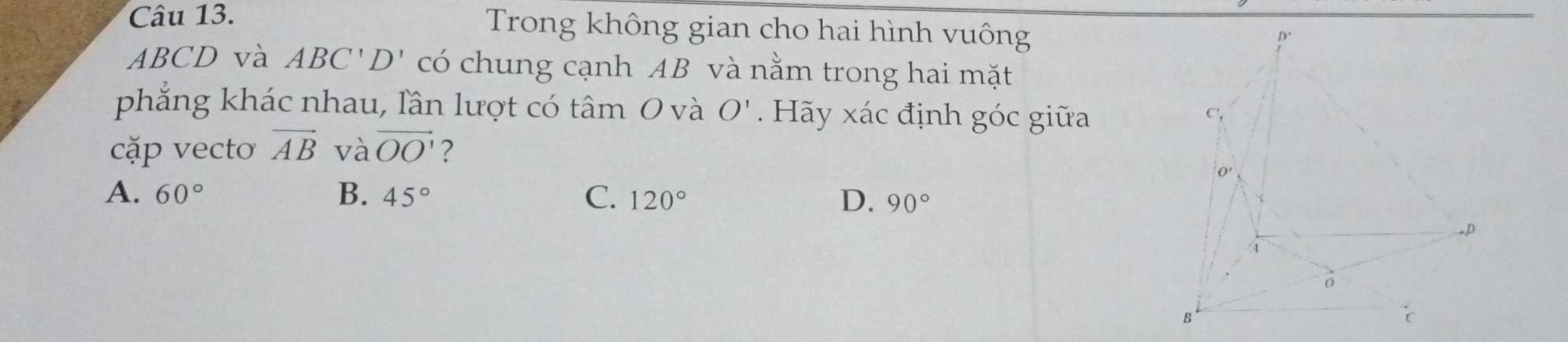 Trong không gian cho hai hình vuông
ABCD và ABC'D' có chung cạnh AB và nằm trong hai mặt
phẳng khác nhau, lần lượt có tâm O và O'. Hãy xác định góc giữa 
cặp vecto vector AB và vector OO' ?
A. 60° B. 45° C. 120° D. 90°