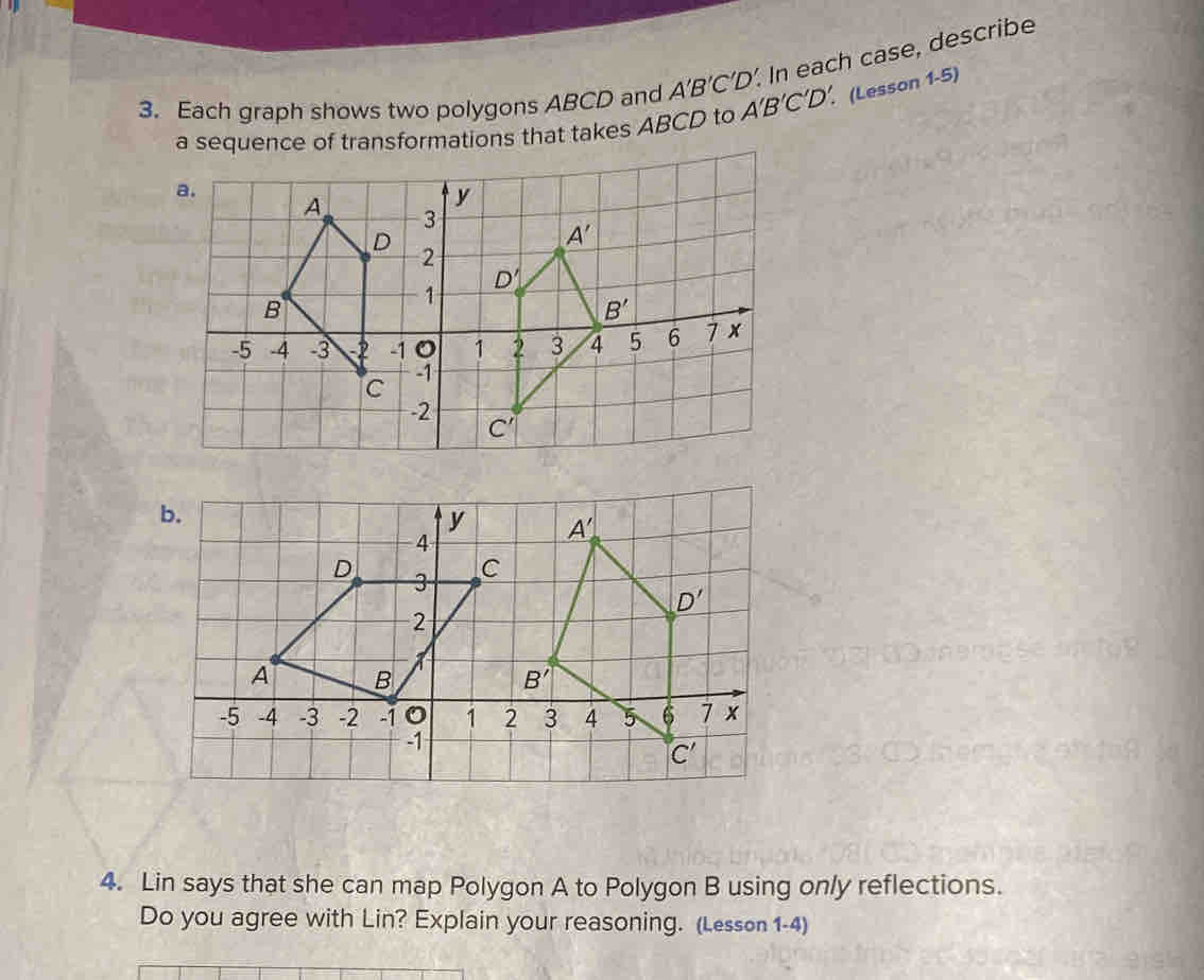 Each graph shows two polygons ABCD and A’B’C'D’. In each case, describe
a sequence of transformations that takes ABCD to A'B'C'D'. (Lesson 1-5)
b.
y A'
4
D 3 C
D'
2
A B
B'
-5 -4 -3 -2 -1 1 2 3 4 5 6 7 x
-1
C'
4. Lin says that she can map Polygon A to Polygon B using only reflections.
Do you agree with Lin? Explain your reasoning. (Lesson 1-4)