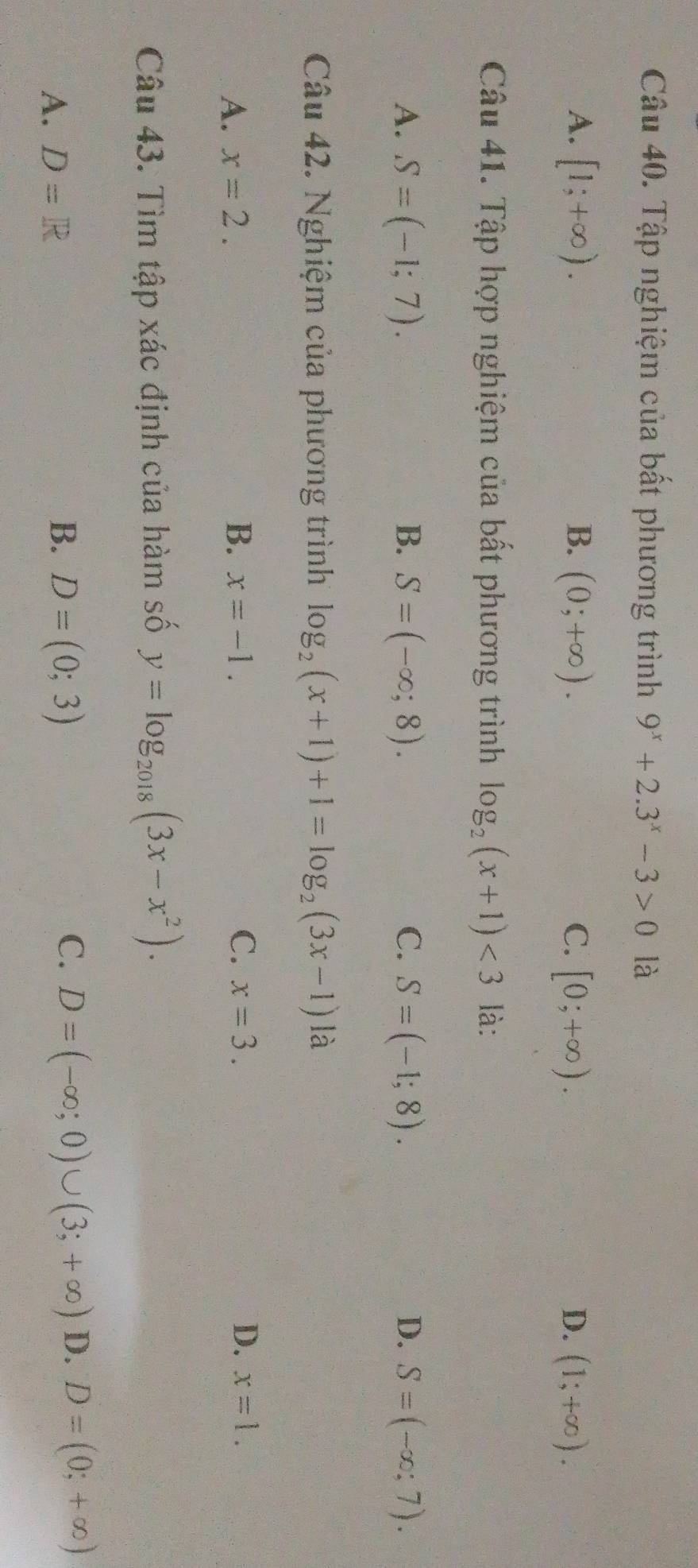 Tập nghiệm của bất phương trình 9^x+2.3^x-3>0 là
A. [1;+∈fty ). B. (0;+∈fty ). C. [0;+∈fty ). D. (1;+∈fty ). 
Câu 41. Tập hợp nghiệm của bất phương trình log _2(x+1)<3</tex> là:
A. S=(-1;7). B. S=(-∈fty ,8). C. S=(-1;8). D. S=(-∈fty ;7). 
Câu 42. Nghiệm của phương trình log _2(x+1)+1=log _2(3x-1)la
D.
A. x=2. B. x=-1. C. x=3. x=1. 
Câu 43. Tìm tập xác định của hàm số y=log _2018(3x-x^2).
C.
A. D=R D=(0;3) D=(-∈fty ;0)∪ (3;+∈fty ) D. D=(0;+∈fty )
B.