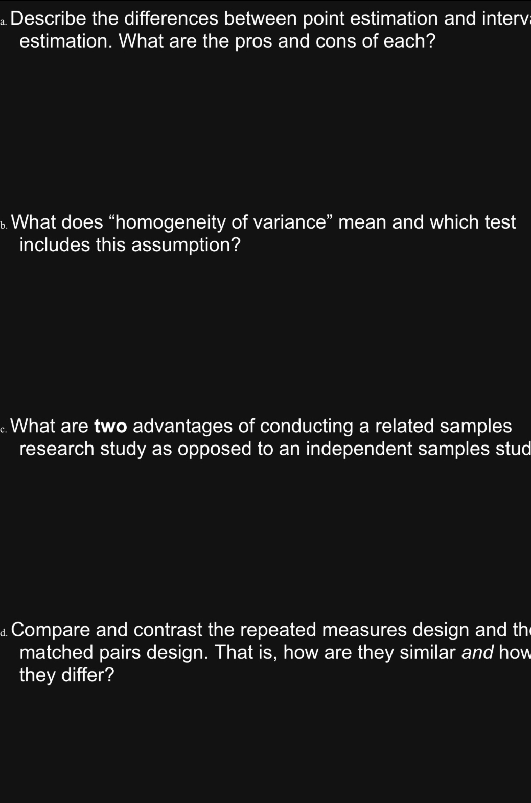 Describe the differences between point estimation and interva 
estimation. What are the pros and cons of each? 
What does “homogeneity of variance” mean and which test 
includes this assumption? 
What are two advantages of conducting a related samples 
research study as opposed to an independent samples stud 
⊥ Compare and contrast the repeated measures design and the 
matched pairs design. That is, how are they similar and how 
they differ?