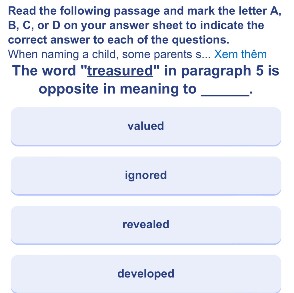 Read the following passage and mark the letter A,
B, C, or D on your answer sheet to indicate the
correct answer to each of the questions.
When naming a child, some parents s... Xem thêm
The word 'treasured' in paragraph 5 is
opposite in meaning to_
I
valued
ignored
revealed
developed