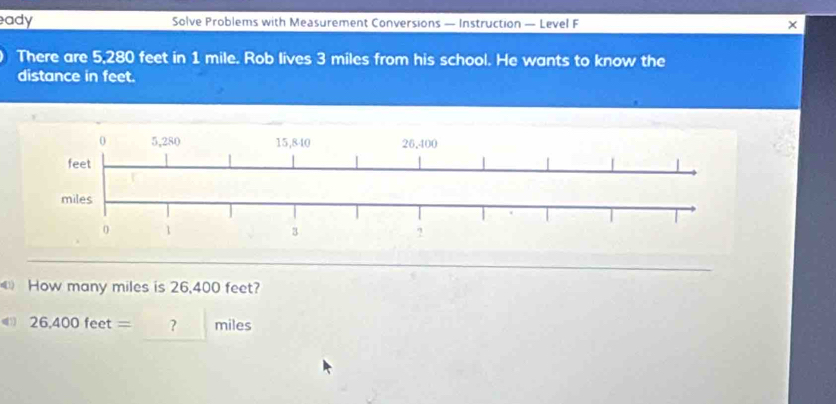 ady Solve Problems with Measurement Conversions — Instruction — Level F × 
There are 5,280 feet in 1 mile. Rob lives 3 miles from his school. He wants to know the 
distance in feet. 
《 How many miles is 26,400 feet? 
41 26,400feet= □  ? miles