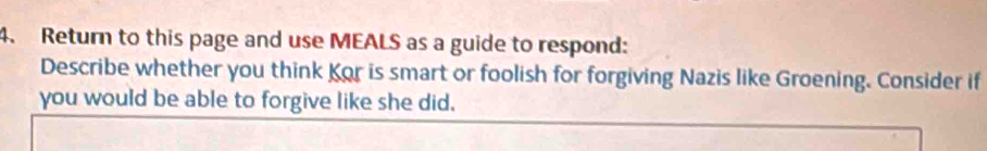 Return to this page and use MEALS as a guide to respond: 
Describe whether you think Kor is smart or foolish for forgiving Nazis like Groening. Consider if 
you would be able to forgive like she did.