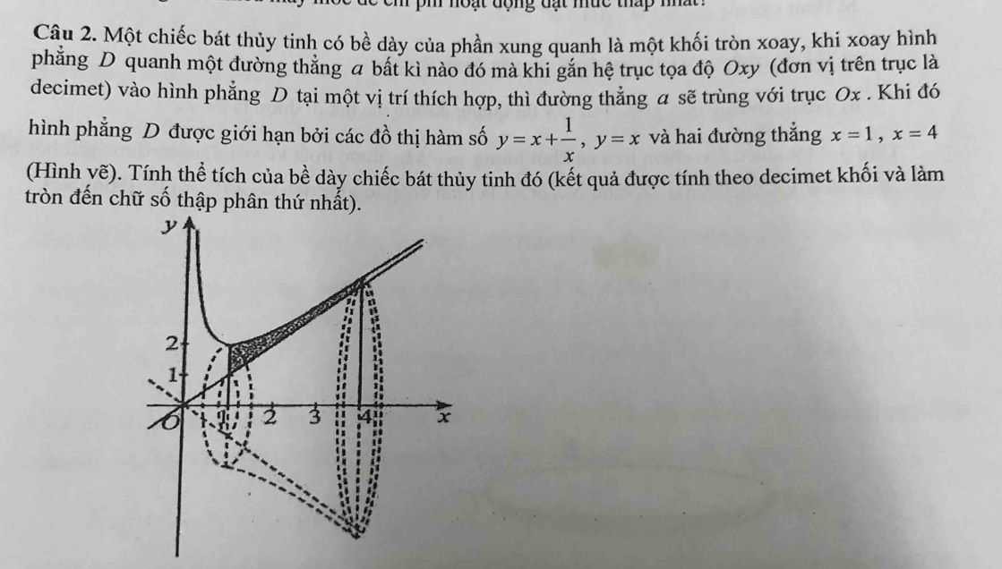 noạt động đạt mức thấp nha . 
Câu 2. Một chiếc bát thủy tinh có bề dày của phần xung quanh là một khối tròn xoay, khi xoay hình 
phẳng D quanh một đường thẳng a bất kì nào đó mà khi gắn hệ trục tọa độ Oxy (đơn vị trên trục là 
decimet) vào hình phẳng D tại một vị trí thích hợp, thì đường thẳng a sẽ trùng với trục Ox. Khi đó 
hình phẳng D được giới hạn bởi các đồ thị hàm số y=x+ 1/x , y=x và hai đường thẳng x=1, x=4
(Hình yẽ). Tính thể tích của bề dày chiếc bát thủy tinh đó (kết quả được tính theo decimet khối và làm 
tròn đến chữ số thập phân thứ nhất).