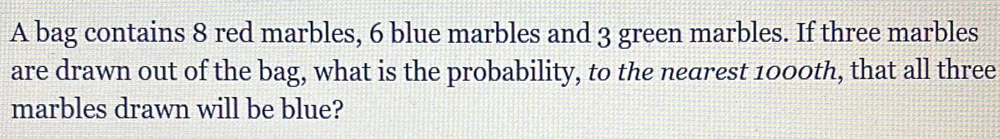 A bag contains 8 red marbles, 6 blue marbles and 3 green marbles. If three marbles 
are drawn out of the bag, what is the probability, to the nearest 1000th, that all three 
marbles drawn will be blue?