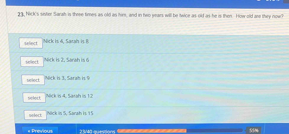 23, Nick's sister Sarah is three times as old as him, and in two years will be twice as old as he is then. How old are they now?
select Nick is 4, Sarah is 8
select Nick is 2, Sarah is 6
select Nick is 3, Sarah is 9
select Nick is 4, Sarah is 12
select Nick is 5, Sarah is 15
« Previous 23/40 questions 55%