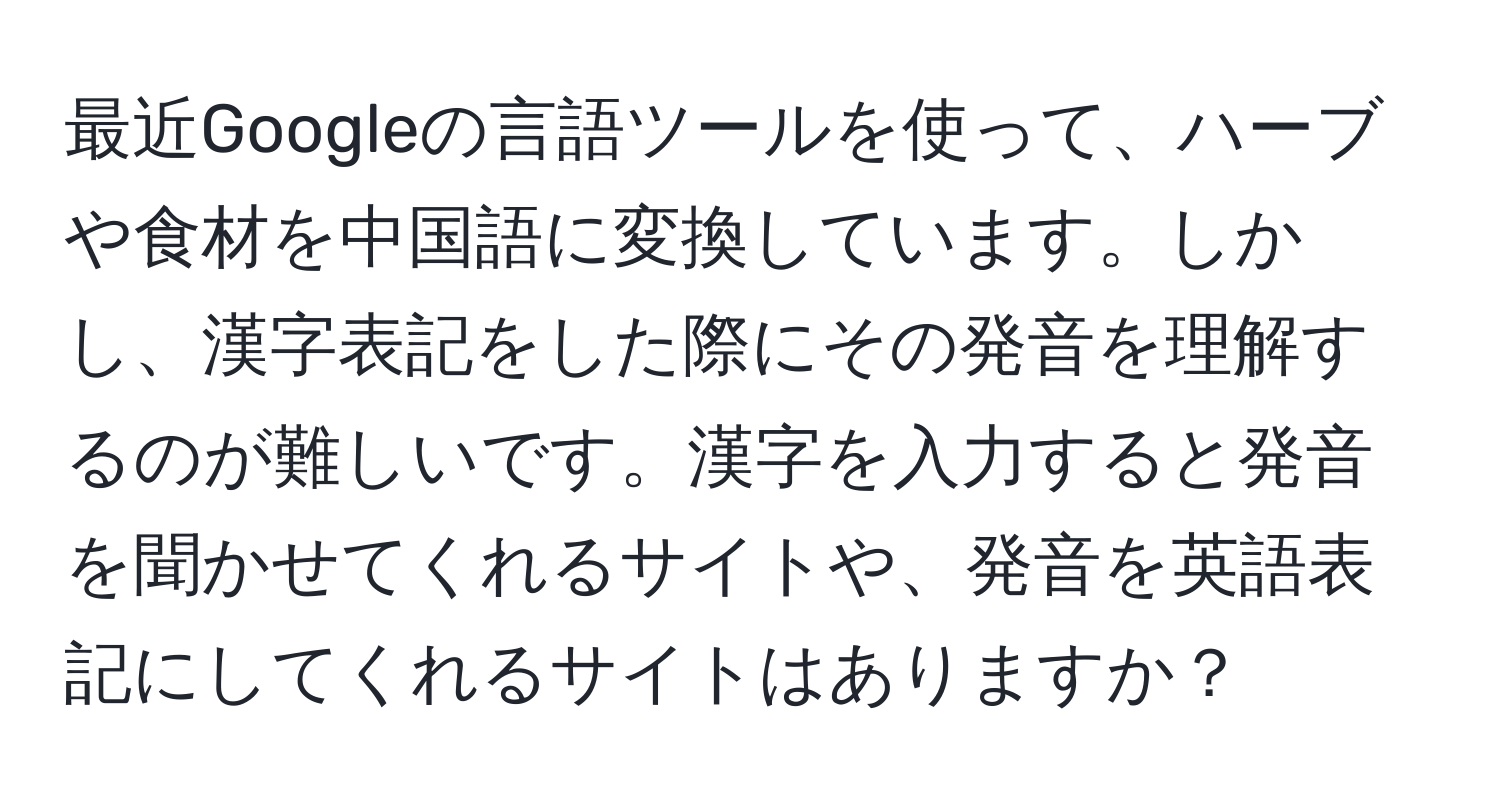 最近Googleの言語ツールを使って、ハーブや食材を中国語に変換しています。しかし、漢字表記をした際にその発音を理解するのが難しいです。漢字を入力すると発音を聞かせてくれるサイトや、発音を英語表記にしてくれるサイトはありますか？