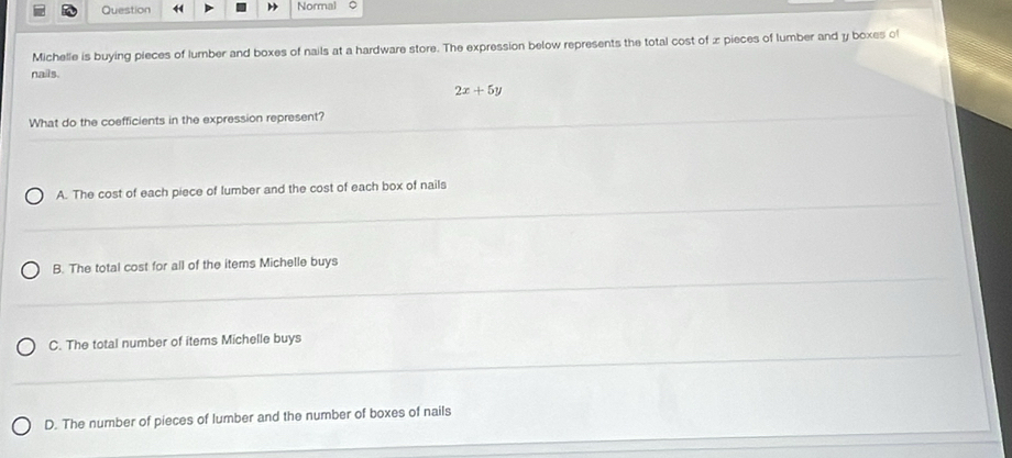 Normal 。
Michelle is buying pieces of lumber and boxes of nails at a hardware store. The expression below represents the total cost of x pieces of lumber and y boxes of
nails.
2x+5y
What do the coefficients in the expression represent?
A. The cost of each piece of lumber and the cost of each box of nails
B. The total cost for all of the items Michelle buys
C. The total number of items Michelle buys
D. The number of pieces of lumber and the number of boxes of nails