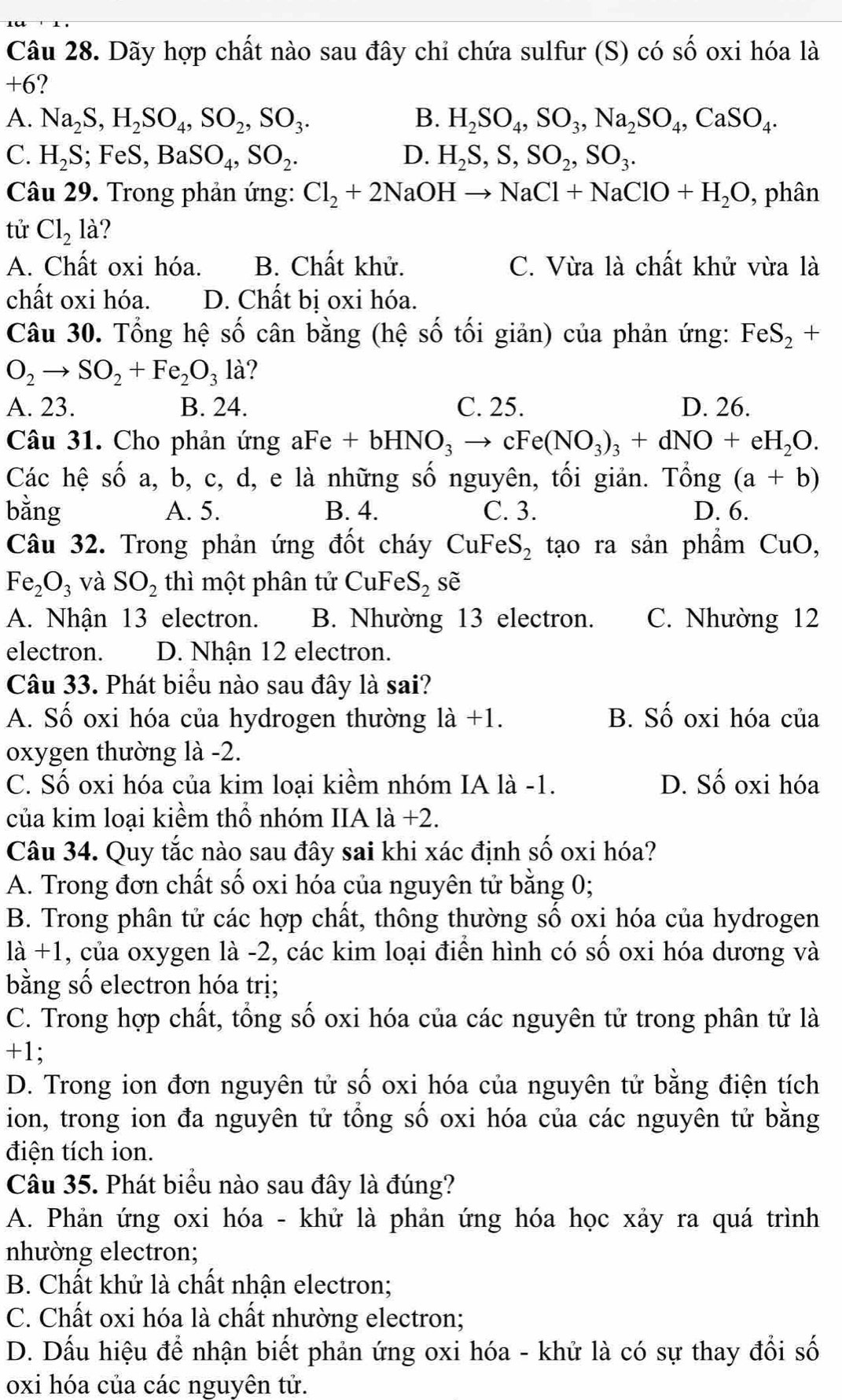 Dãy hợp chất nào sau đây chỉ chứa sulfur (S) có số oxi hóa là
+6 ?
A. Na_2S,H_2SO_4,SO_2,SO_3. B. H_2SO_4,SO_3,Na_2SO_4,CaSO_4.
C. H_2S; F eS,BaSO_4,SO_2. D. H_2S,S,SO_2,SO_3.
Câu 29. Trong phản ứng: Cl_2+2NaOHto NaCl+NaClO+H_2O , phân
tử Cl_2la ?
A. Chất oxi hóa. B. Chất khử. C. Vừa là chất khử vừa là
chất oxi hóa. D. Chất bị oxi hóa.
Câu 30. Tổng hệ số cân bằng (hệ số tối giản) của phản ứng: FeS_2+
O_2to SO_2+Fe_2O_3la ?
A. 23. B. 24. C. 25. D. 26.
Câu 31. Cho phản ứng aFe +bHNO_3to cFe(NO_3)_3+dNO+eH_2O.
Các hệ số a, b, c, d, e là những số nguyên, tối giản. Tổng (a+b)
bằng A. 5. B. 4. C. 3. D. 6.
Câu 32. Trong phản ứng đốt cháy CuFeS_2 tạo ra sản phẩm CuO,
Fe_2O_3 và SO_2 thì một phân tử CuFeS_2 sẽ
A. Nhận 13 electron. B. Nhường 13 electron. C. Nhường 12
electron. D. Nhận 12 electron.
Câu 33. Phát biểu nào sau đây là sai?
A. Số oxi hóa của hydrogen thường là +1. B. Số oxi hóa của
oxygen thường là -2.
C. Số oxi hóa của kim loại kiểm nhóm IA là -1. D. Số oxi hóa
của kim loại kiềm thổ nhóm IIA là +2.
Câu 34. Quy tắc nào sau đây sai khi xác định số oxi hóa?
A. Trong đơn chất số oxi hóa của nguyên tử bằng 0;
B. Trong phân tử các hợp chất, thông thường số oxi hóa của hydrogen
là +1, của oxygen là -2, các kim loại điển hình có số oxi hóa dương và
bằng số electron hóa trị;
C. Trong hợp chất, tổng số oxi hóa của các nguyên tử trong phân tử là
+1;
D. Trong ion đơn nguyên tử số oxi hóa của nguyên tử bằng điện tích
ion, trong ion đa nguyên tử tổng số oxi hóa của các nguyên tử bằng
điện tích ion.
Câu 35. Phát biểu nào sau đây là đúng?
A. Phản ứng oxi hóa - khử là phản ứng hóa học xảy ra quá trình
nhường electron;
B. Chất khử là chất nhận electron;
C. Chất oxi hóa là chất nhường electron;
D. Dấu hiệu để nhận biết phản ứng oxi hóa - khử là có sự thay đổi số
oxi hóa của các nguyên tử.